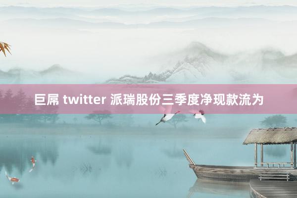 巨屌 twitter 派瑞股份三季度净现款流为