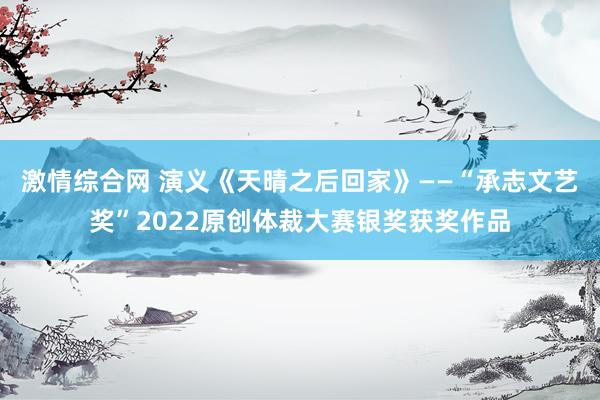 激情综合网 演义《天晴之后回家》——“承志文艺奖”2022原创体裁大赛银奖获奖作品