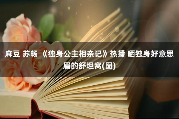 麻豆 苏畅 《独身公主相亲记》热播 晒独身好意思眉的舒坦窝(图)