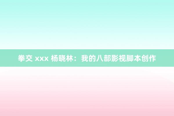 拳交 xxx 杨晓林：我的八部影视脚本创作