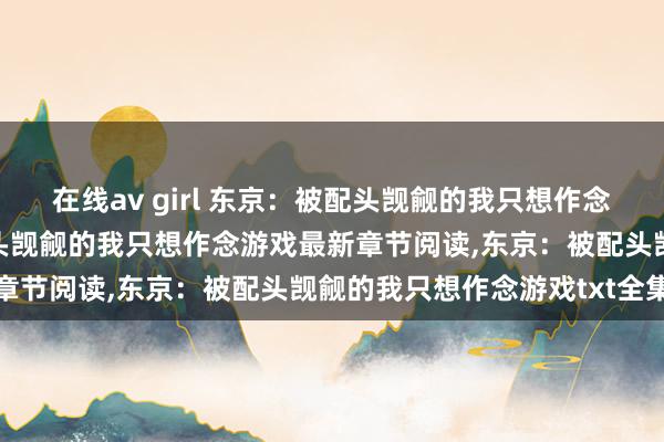 在线av girl 东京：被配头觊觎的我只想作念游戏无弹窗，东京：被配头觊觎的我只想作念游戏最新章节阅读，东京：被配头觊觎的我只想作念游戏txt全集