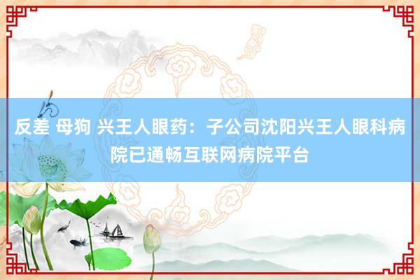 反差 母狗 兴王人眼药：子公司沈阳兴王人眼科病院已通畅互联网病院平台