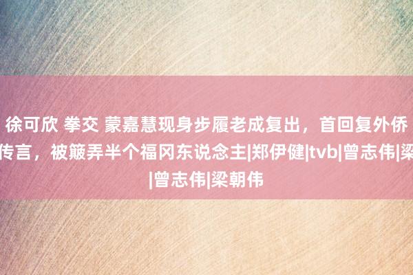 徐可欣 拳交 蒙嘉慧现身步履老成复出，首回复外侨日本传言，被簸弄半个福冈东说念主|郑伊健|tvb|曾志伟|梁朝伟