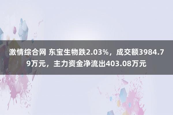 激情综合网 东宝生物跌2.03%，成交额3984.79万元，主力资金净流出403.08万元