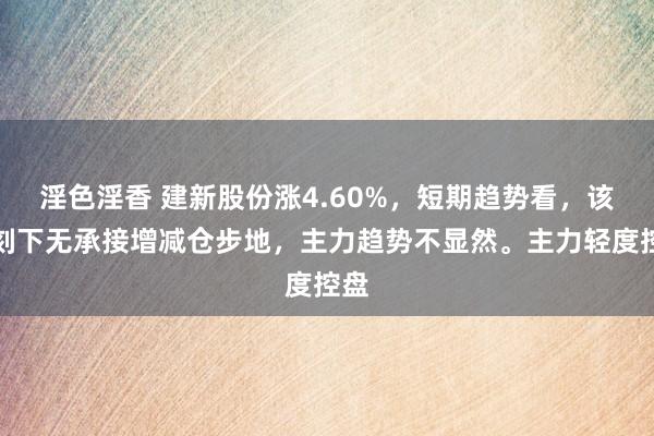 淫色淫香 建新股份涨4.60%，短期趋势看，该股刻下无承接增减仓步地，主力趋势不显然。主力轻度控盘