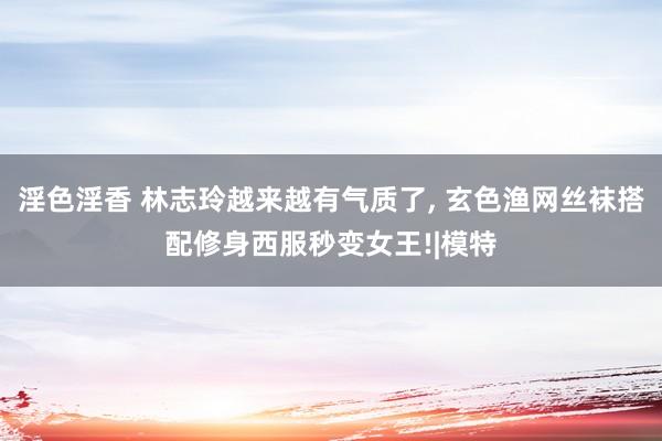 淫色淫香 林志玲越来越有气质了， 玄色渔网丝袜搭配修身西服秒变女王!|模特