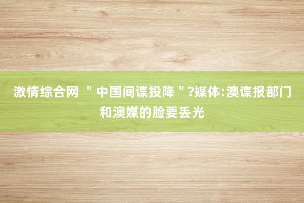 激情综合网 ＂中国间谍投降＂?媒体:澳谍报部门和澳媒的脸要丢光