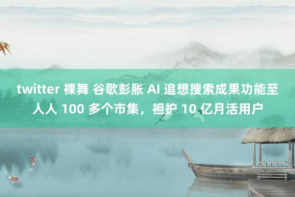 twitter 裸舞 谷歌彭胀 AI 追想搜索成果功能至人人 100 多个市集，袒护 10 亿月活用户