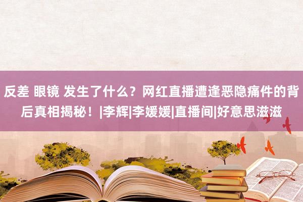 反差 眼镜 发生了什么？网红直播遭逢恶隐痛件的背后真相揭秘！|李辉|李媛媛|直播间|好意思滋滋