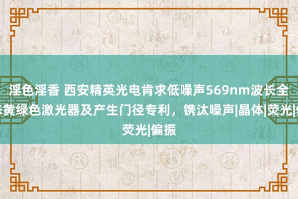 淫色淫香 西安精英光电肯求低噪声569nm波长全固态黄绿色激光器及产生门径专利，镌汰噪声|晶体|荧光|偏振