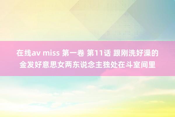 在线av miss 第一卷 第11话 跟刚洗好澡的金发好意思女两东说念主独处在斗室间里