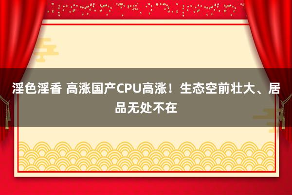 淫色淫香 高涨国产CPU高涨！生态空前壮大、居品无处不在