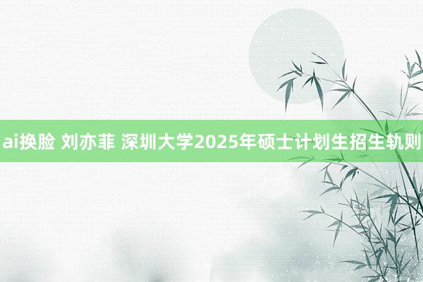 ai换脸 刘亦菲 深圳大学2025年硕士计划生招生轨则