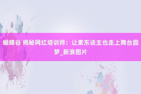 蝴蝶谷 揭秘网红培训师：让素东谈主也走上舞台圆梦_新浪图片