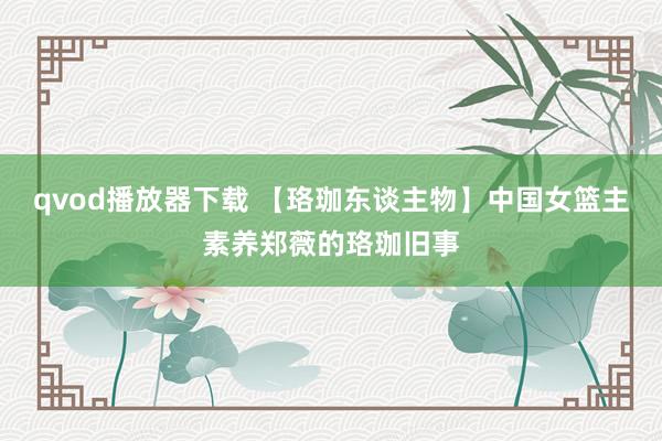 qvod播放器下载 【珞珈东谈主物】中国女篮主素养郑薇的珞珈旧事