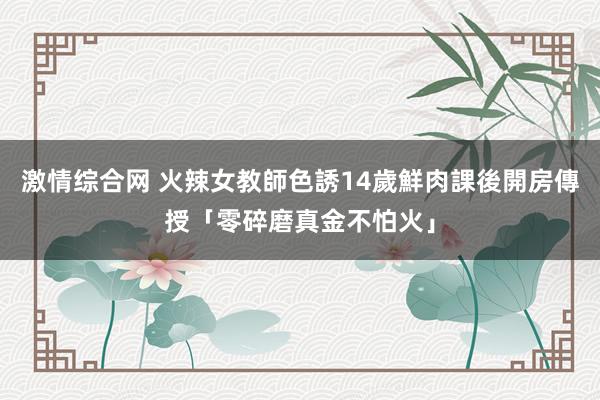 激情综合网 火辣女教師色誘14歲鮮肉　課後開房傳授「零碎磨真金不怕火」