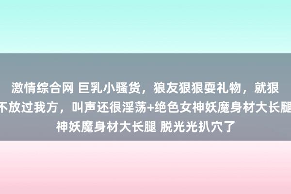 激情综合网 巨乳小骚货，狼友狠狠耍礼物，就狠狠插骚逼，齐不放过我方，叫声还很淫荡+绝色女神妖魔身材大长腿 脱光光扒穴了