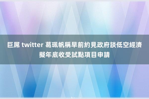 巨屌 twitter 葛珮帆稱早前約見政府談低空經濟　擬年底收受試點項目申請