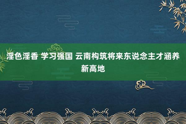 淫色淫香 学习强国 云南构筑将来东说念主才涵养新高地