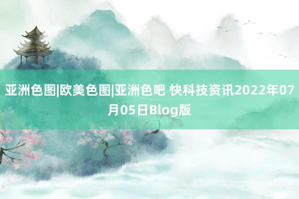 亚洲色图|欧美色图|亚洲色吧 快科技资讯2022年07月05日Blog版