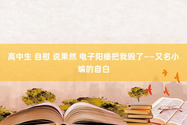 高中生 自慰 说果然 电子阳痿把我毁了——又名小编的自白