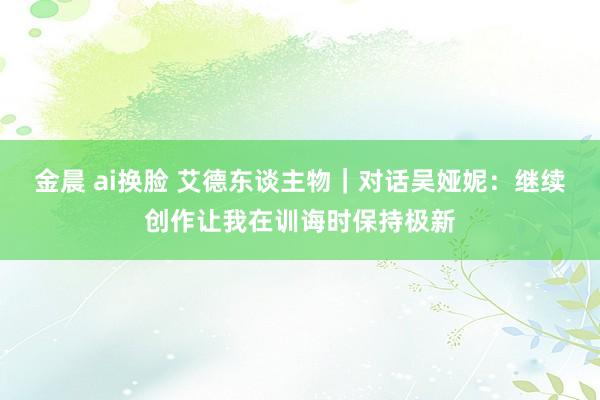 金晨 ai换脸 艾德东谈主物｜对话吴娅妮：继续创作让我在训诲时保持极新