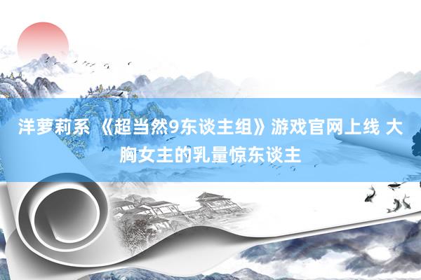 洋萝莉系 《超当然9东谈主组》游戏官网上线 大胸女主的乳量惊东谈主