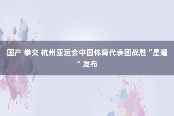 国产 拳交 杭州亚运会中国体育代表团战胜“星耀”发布