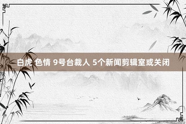 白虎 色情 9号台裁人 5个新闻剪辑室或关闭