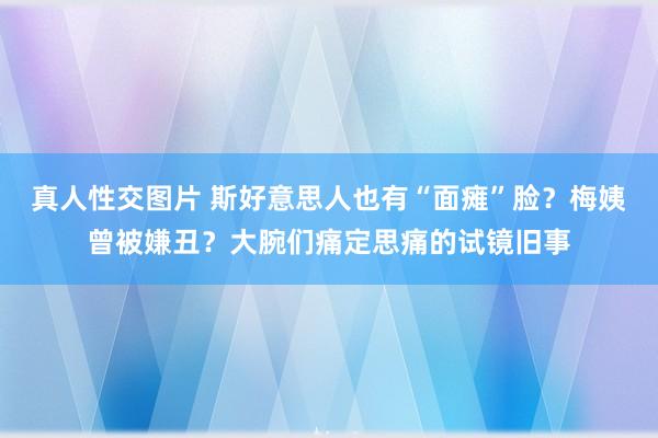 真人性交图片 斯好意思人也有“面瘫”脸？梅姨曾被嫌丑？大腕们痛定思痛的试镜旧事