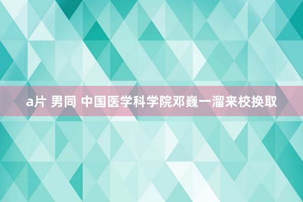 a片 男同 中国医学科学院邓巍一溜来校换取