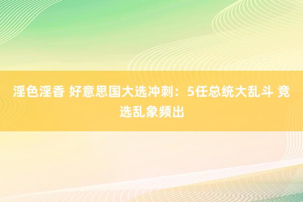 淫色淫香 好意思国大选冲刺：5任总统大乱斗 竞选乱象频出