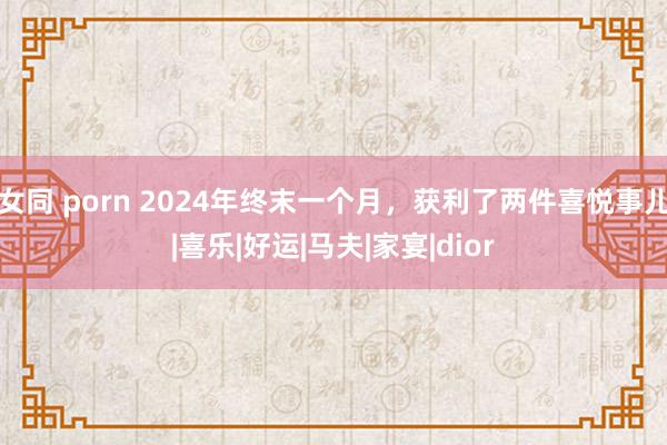 女同 porn 2024年终末一个月，获利了两件喜悦事儿|喜乐|好运|马夫|家宴|dior