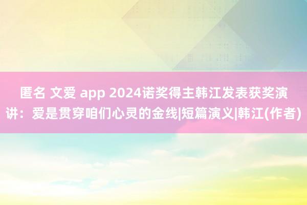 匿名 文爱 app 2024诺奖得主韩江发表获奖演讲：爱是贯穿咱们心灵的金线|短篇演义|韩江(作者)