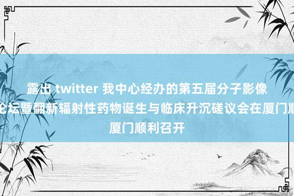 露出 twitter 我中心经办的第五届分子影像学厦门论坛暨翻新辐射性药物诞生与临床升沉磋议会在厦门顺利召开