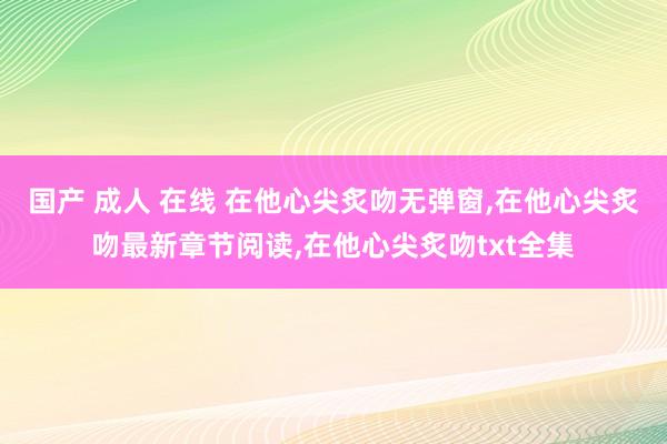 国产 成人 在线 在他心尖炙吻无弹窗，在他心尖炙吻最新章节阅读，在他心尖炙吻txt全集