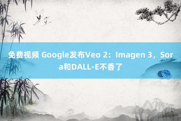 免费视频 Google发布Veo 2：Imagen 3，Sora和DALL-E不香了