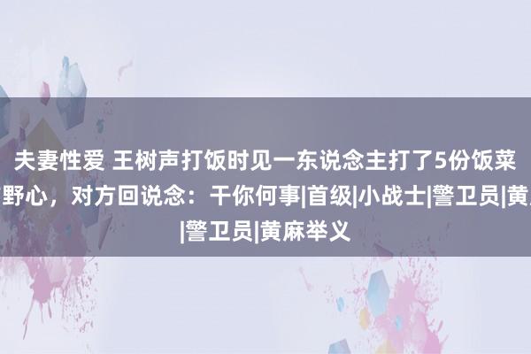 夫妻性爱 王树声打饭时见一东说念主打了5份饭菜，向前野心，对方回说念：干你何事|首级|小战士|警卫员|黄麻举义