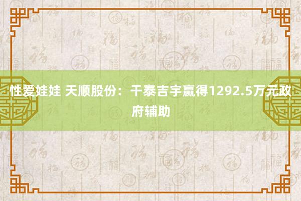 性爱娃娃 天顺股份：干泰吉宇赢得1292.5万元政府辅助