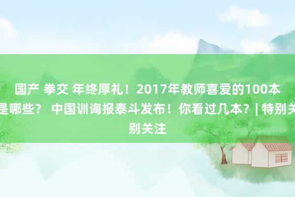 国产 拳交 年终厚礼！2017年教师喜爱的100本书是哪些？ 中国训诲报泰斗发布！你看过几本？| 特别关注