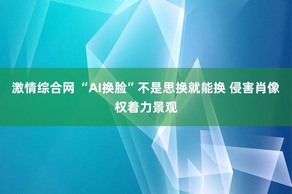 激情综合网 “AI换脸”不是思换就能换 侵害肖像权着力景观