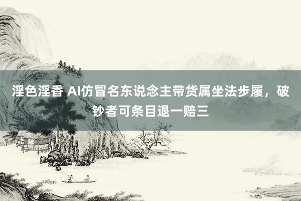 淫色淫香 AI仿冒名东说念主带货属坐法步履，破钞者可条目退一赔三